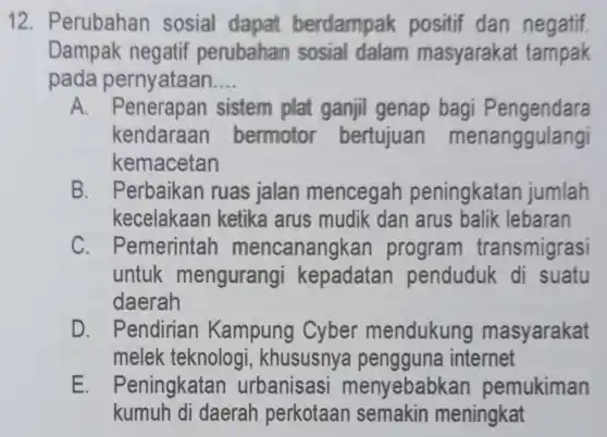 12 . Perubahan sosial dapat berdampak positif dan negatif.
Dampak negatif perubahan sosial dalam masyarakat tampak
pada pernyataan __
A. Penerapan sistem plat ganjil genap bagi Pengendara
kendaraan bermotor bertujuan menanggulangi
kemacetan
B . Perbaikan ruas jalan mencegah peningkatar jumlah
kecelakaan ketika arus mudik dan arus balik lebaran
C . Pemerintar mencanangka program transmigrasi
untuk mengurangi kepadatar penduduk di suatu
daerah
D. Pendirian Kampung Cyber mendukung masyarakat
melek teknolog , khususnya pengguna internet
E. Peningkatan urbanisasi menyebabkar pemukiman
kumuh di daerah perkotaan semakin meningkat