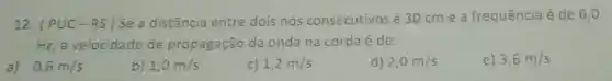 12. (PUC-RS)
Se a distância entre dois nos consecutivos é 30 cm e a frequência é de 6,0
Hz, a velocidade de propagação da onda na corda é de:
a) 0,6m/s
b) 1,0m/s
c) 1,2m/s
d) 2,0m/s
e) 3,6m/s