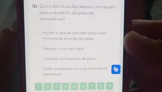 12) Quais das situações abaixo contribuem
para o aumento da poluição
atmosférica?
Manter o veiculo regulado para niveis
minimos de emissão de gases.
Separar o lixo reciclável.
Transilar com excesso de peso.
Evitar aceleradas bruscas e frenagens
excessivas.