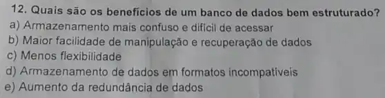 12. Quais são os benefícios de um banco de dados bem estruturado?
a) Armazenam ento mais confuso e diffcil de acessar
b) Maior facilidade de manipulação e recuperação de dados
c) Menos flexibilidade
d) Armazenam lento de dados em formatos incompativeis
e) Aumento da redundância de dados