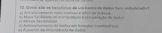 12 Quais são os beneficios de um banco de dados bem estruturado?
a)Armazenamento mais confuso e dificil de acessar
b)Maior facilidade de manipulação e recuperação de dados
C)Menos flexibilidade
d)Armazenamento de dados em formatos incompativeis
e)Aumento da redundância de dados