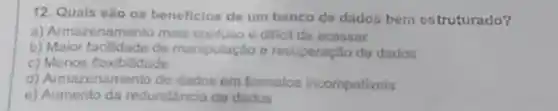 12 Quais sào os beneficlos do um banco do dados bem ostruturado?
Armazename nto mais confuso e diffell do acessar
b)Maior facilidade de manlpulação recuperação de dados
c)Menos flexibilidade
d)Armazenamento de dados em formatos incompativeis
Aumento da redundancia da dados