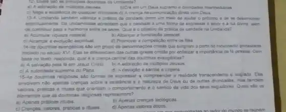 12- Quais silo as doutrinas da Umbanda?
a) A adoração de multiplos deuses
c) Nega a existência de qualquer divindade.d)A crenca na comunicaçlo direta com Deus
13-A Umbanda tambem valoriza a pratica da candade como um meio de ajudar o proximo e de se desenvolver
espiritualmente. Os umbandistas acreditam que a caridade é uma forma de expressar o amor e a luz divina alem
de contribuir para a harmonia entre os seres Qual é o objetivo da pratica de caridade na Umbanda?
a) Acumular riqueza malerial
b) Alcançar a luminação pessoal
c) Alcançar a evoluçào espiritual.
d) Promover a compelição entre os fiéis.
14. As doutrinas evangélicas sào um grupo de denominaçóes cristâs que surgiram a partir do movimento protestante
iniciado no século XVI Elas se diferenciam das outras igrejas cristâs por enfatizar a importância da fé pessoal. Com
base no fexto, responda.qual é a crença central das doutrinas evangelicas 7
a) A salvação pela fe em Josus Cristo b) A adoração de multiplos deuses.
c) A autoridade suprema do Papa
d) A devoçáo a santos e virgens
15-As doutrinas religiosas sắc formas de expressar a compreender a realidade transcendente e sagrada. Elas
envolvem nào apenas crenças sobre a existência e a natureza de Deus ou de outras divindades mas tambem
valores, prditicas entuals que orientam o comportamento e o sentido da vida dos seus seguidores Quais sáo cs
elementos que as doutrines religiosas representam?
a) Apenas priticas nituais.
b) Apenas crenças teológicas
c) Crenças, valores, práticas e rituais
d) Apenas valores éticos.
b)Cré em um Deus e divindades intermediarias