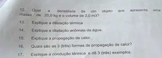 12. Qual a densidade de um objeto que apresenta uma
massa de 20,0 kg e o volume de 2,0m3
13. Explique a dilatação térmica
14. Explique a dilatação anômala da água.
15. Explique a propagação de calor.
16. Quais são as 3 (três) formas de propagação de calor?
17. Explique a condução térmica e dê 3 (três) exemplos.