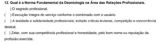 12. Qual é a Norma Fundamental da Deontologia na Área das Relações Profissionais.
) O segredo profissional.
() Execução íntegra do serviço conforme o combinado com o usuário.
() A lealdade e solidariedade profissionais; evitado críticas levianas , competição e concorrência
desleal.
() Zelar, com sua competência profissional e honestidade, pelo bom nome ou reputação da
profissão exercida.