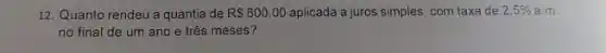 12. Quanto rendeu a quantia de RS600,00 aplicada a juros simples com taxa de 2,5%  a.m.
no final de um ano e três meses?