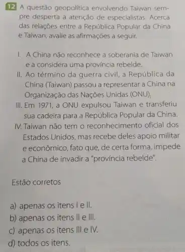 12 A questão geopolitica envolvendo Taiwan sem-
pre desperta a atenção de especialistas. Acerca
das relações entre a República Popular da China
e Taiwan, avalie as afirmações a seguir.
I. A China não reconhece a soberania de Taiwan
e a considera uma província rebelde.
II. Ao término da guerra civil, a República da
China (Taiwan) passou a representar a China na
Organização das Nações Unidas (ONU)
III. Em 1971 , a ONU expulsou Taiwan e transferiu
sua cadeira para a República Popular da China.
IV. Taiwan não tem o reconhecimer to oficial dos
Estados Unidos, mas recebe deles apoio militar
e econômico, fato que de certa forma, impede
a China de invadir a "província rebelde".
Estão corretos
a) apenas os itens I e II
b) apenas os itens II e 111
c) apenas os itens 111 e IV.
d) todos os itens.