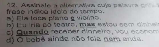 12. A ssinale a alternativa cuja palavra grifa
frase indica ideia de te mpo.
a) El a toca piano e violino.
b) Eu iria ao teatro , mas estou sem dinh ei
c) Qu ando receber dinheiro , you e conom
d) O be bê ainda não fala nem anda.