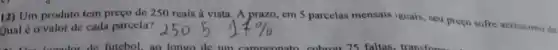 12) Um produto tem preço de 250 reais à vista. A prazo em 5 parcelas mensais iguais, seu preço sofre acréscimo de
Qual é o valor de cada parcela?