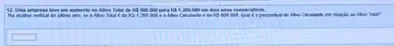 12. Uma empresa teve um aumento no Ativo Total de R 900.000 para R 1.200.000 em dois anos consecutivos.
RS1.200.000 e o Ativo Circulante é de RS600.000
Na analise vertical do último ano, se o Alivo Total é de	percentual do Alivo Circulante em relação ao Alivo Total?
square