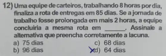 12) Uma equipe de carteiros , trabalhando 8 horas pordia,
finaliza a rota de entregas em 85 dias. Se a jornada de
trabalho fosse prolongada em mais 2 horas, a equipe
concluiria a mesma rota em __ , Assinale a
alternativa que preencha corretamente a lacuna.
a) 75 dias
c) 68 dias
b) 96 dias
xd) 64 dias