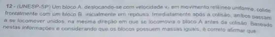 12- (UNESP-SP) Um bloco A, deslocando-se com velocidade v_(A) em movimento retilineo uniforme, colide
frontalmente com um bloco B, inicialmente em repouso Imediatamente após a colisão, ambos passam
a se locomover unidos na mesma direção em que se locomovia o bloco A antes da colisão. Baseado
nestas informaçōes e considerando que os blocos possuem massas iguais, é correto afirmar que: