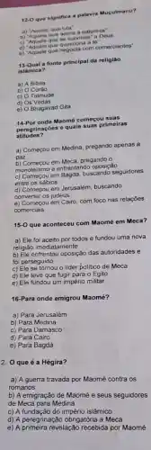 12-0 que significa a palavra Muculmano?
a) "Aquele que luta"
b) "Aquele que adora natureza"
c) "Aquele que se submete a Deus
d) "Aquele que questiona d
for
e) "Aquele que negocia com comerciantes"
13-Qual a fonte principal da religião
islamica?
a) A Biblia
b) Coráo
c) Talmude
d)
is Vedas
e) Bhagavad Gita
14-Por onde Maomé começou suas
rinações e quais suas primeiras
atitudes?
a) Começou em Medina pregando apenas a
paz
D. Começou em Meca, pregando o
monoteismo e enfrentando oposição
c) Começou em Bagdá buscando seguidores
entre os sábios
d) Começou em Jerusalém buscando
converter os judeus
e) Começou em Cairo com foco nas relações
comerciais
15-0 que aconteceu com Maomé em Meca?
a) Ele foi aceito por todos e fundou uma nova
religião imediatamente
b) Ele enfrentou oposição das autoridades e
foi perseguido
c) Ele se tornou o lider politico de Meca
d) Ele teve que fugir para o Egito
e) Ele fundou um império militar
16-Para onde emigrou Maomé?
a) Para Jerusalém
b) Para Medina
c) Para Damasco
d) Para Cairo
e) Para Bagdá
2. 0 que é a Hégira?
a) A guerra travada por Maomé contra os
romanos
b) A emigração de Maomé e seus seguidores
de Meca para Medina
c) A fundação do império islâmico
d) A peregrinação obrigatória a Meca
e) A primeira revelação recebida por Maomé