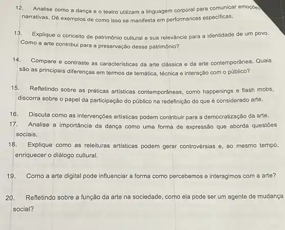 12.Analise como a danga e o teatro utilizam a linguagem corporal para comunicar emoçõea
narrativas. Dê exemplos de como isso se manifesta em performances especificas.
13. Explique o conceito de patrimônio cultural e sua relevância para a identidade de um povo.
Como a arte contribui para a preservação desse patrimônio?
14.Compare e contraste as características da arte clássica e da arte contemporânea. Quais
são as principais diferenças em termos de temática , técnica e interação com o público?
15. Refletindo sobre as práticas artísticas contemporâneas, como happenings e flash mobs,
discorra sobre o papel da participação do público na redefinição do que é considerado arte.
16. Discuta como as intervenções artísticas podem contribuir para a democratização da arte.
17. Analise a importância da dança como uma forma de expressão que aborda questōes
sociais.
18. Explique como as releituras artísticas podem gerar controvérsias e, ao mesmo tempo,
enriquecer o diálogo cultural.
19. Como a arte digital pode influenciar a forma como percebemos e interagimos com a arte?
20. Refletindo sobre a função da arte na sociedade, como ela pode ser um agente de mudança
social?