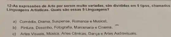 12-As expressões de Arte por serem muito variadas, são divididas em 5 tipos , chamados
Linguagens Artisticas. Quais são essas 5 Linguagens?
a) Comédia, Drama, Suspense , Romance e Musical.
b) Pintura, Desenho , Fotografia, Marcenaria e Cinema.
c) Artes Visuais, Música Artes Cênicas, Dança e Artes Audiovisuais.