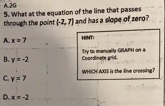 is 1.2G
5. What at the equation of the line that passes
through,the point (-2,7) and has a slope of zero?
A. x=7
B. y=-2
C. y=7
D. x=-2
HINT:
Try to manually GRAPH on a
Coordinate grid.
WHICH AXIS is the line crossing?