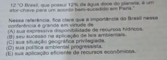 12''O Brasil, que possui 12%  da agua doce do planeta, é um
ator-chave para um acordo bem-sucec lido em Paris."
Nessa referência, fica clara que a importância do Brasil nessa
conferência é grande em virtude de
(A) sua expressive disponibil dade de hidricos.
(B) seu sucesso na aplicação de leis ambientais.
(C) sua situaçãc geográfice privilegiada.
(D) sua orogressista.
(E) sua aplicação eficiente econômicos.