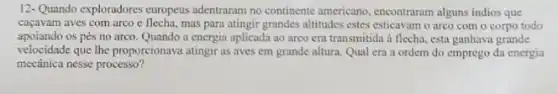 12-Quando exploradores europeus adentraram no continente americano , encontraram alguns indios que
caçavam aves com arco e flecha, mas para atingir grandes altitudes estes esticavam o arco com o corpo todo
apoiando os pés no arco. Quando a energia aplicada ao arco era transmitida à flecha, esta ganhava grande
velocidade que the proporcionava atingir as aves em grande altura. Qual era a ordem do emprego da energia
mecânica nesse processo?