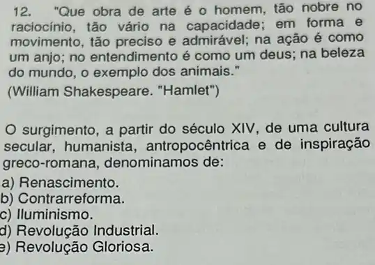 12."Que obra de arte é o homem, tão nobre no
raciocínio, tão vário na capacidade; em forma e
movimento, tão preciso e admirável; na ação é como
um anjo; no entendimento é como um deus; na beleza
do mundo, o exemplo dos animais."
(William Shakespeare . "Hamlet")
surgimento, a partir do século XIV, de uma cultura
secular, humanista , antropocêntrica e de inspiração
greco-romana denominamos de:
a) Re nascimento.
b) Contrarreforma.
c) Iluminismo.
d) Revolução Industrial.
a) Revolução Gloriosa.