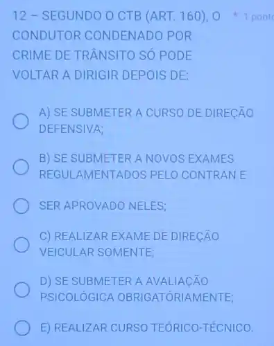 12-S EGUNDO O CTB (ART.160)1 pont
COND UTOR CONDEN ADO PO R
CRIME DE TR ANSITO SÓ POD E
VOLTAR A DIRIGIR DE POIS DE:
A) SE SUB METER A CURSO DE DIR ECAO
DEFENSIVA;
B) SE SUB METER A NOVOS EXAN IES
REGULAMENT ADOS PELO CONTRANE
SER APROVADO NELES;
C) REALIZAR EX AN IE DE DIRECÁO
VEICULAR SOM ENTE;
D) SE SUBMETER A AVALI ACÁO
PSICOLÓGICA O BRIGATÓRIAMENT E:
E) REALI ZAR CURSO TEORICO-TÉCNICO.