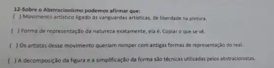 12-Sobre o Abstracionis mo podemos afirmar que:
( ) Movimento artístico ligado às vanguardas artísticas, de liberdade na pintura.
() Forma de representação da natureza exatamente, ela é. Copiar o que se vê.
() Os artistas desse movimento queriam romper com antigas formas de representação do real.
() A decomposição da figura e a simplificação da forma são técnicas utilizadas pelos abstracionistas.