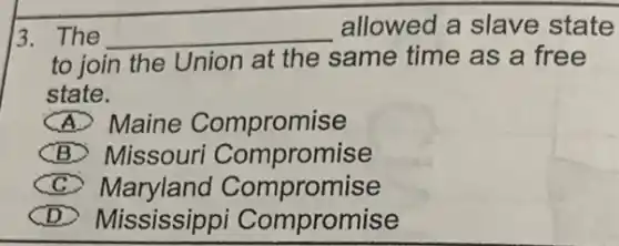 13. The __ allowed a slave state
to join the Union at the same time as a free
state.
A Maine Compromise
(B) Missouri Compromise
CC Maryland Con npromise
D Mississippi Compromise