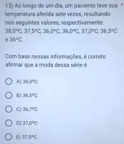 13) Ao longo de um dia, um paciente teve sua
temperatu ra aferida sete vezes resultando
nos seguintes valores , respectivamente:
38,0^circ C,37,5^circ C,36,0^circ C,36,0^circ C,37,0^circ C,36,5^circ C
e 36^circ C
Com base nessas informações, é correto
afirmar que a moda dessa série e
A) 36,0^circ C
B) 36,5^circ C
C) 36,7^circ C
D) 37,0^circ C
E) 37,5^circ C