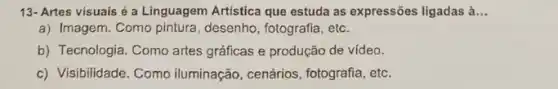 13- Artes visuais é a Linguagem Artistica que estuda as expressões ligadas à __
a) Imagem. Como pintura , desenho, fotografia, etc.
b) Tecnologia. Como artes gráficas e produção de vídeo.
c) Visibilidade. Como iluminação, cenários , fotografia, etc.