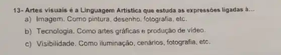 13- Artes visuais é a Linguagem Artistica que estuda as expressões ligadas à __
a) Imagem. Como pintura, desenho , fotografia, etc.
b) Tecnologia . Como artes gráficas e produção de video.
c) Visibilidade . Como iluminação , cenários, fotografia , etc.