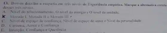 13. Bowen detalha a empatia em três níveis de Experiência empática. Marque a alternativa correta
desses tres niveis.
A. Nivel do relacionamento. O nivel da energia e O nivel da unidade;
K. Morada I .Morada II e Morada III ,
C. Nivel de espaço de confiança, Nivel de espaço do amor e Nivel da personalidade
D. Carisma , Amor e Confiança
E. Intuição . Confiança e Querência