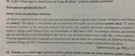 13. Como"o bom negro e o bom branco da Nação Brasileira" preferem colocar o pronome?
Texto para as questões de 14 a 17.
Vento move as plantas rolantes
Já reparou naquelas bolas de mato seco que às vezes passam rolando pelas cidades-fantasma dos filmes
de cowboy? Pois aquilo é uma planta que se locomove. Em ingles ela se chama tumble weed. "O vento
arranca a planta e a faz rolar pelo deserto. Ela morre, mas espalha sementes propagando a espécie",
explica o biólogo José Rubens Pirani, da Universidade de São Paulo (USP)As plantas rolantes (da familia
das amarantáceas e quenopodiáceas) são típicas dos desertos americanos e não são o único exemplo.
"Plantas aquáticas, como o aquapé, se locomovem, số que ao sabor da correnteza", diz Gilberto Kerbauy,
também biólogo da USP.A mobilidade permite deslocamento nas cheias e sobrevivência na seca.
(Superinteressante, jan. 1998 p. 25.)
14. Sabendo que a palavra que é pronome relativo apenas quando retoma um termo anterior, aponte todos os