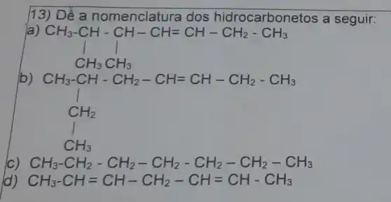 13) D ê a nomenclatura dos hidrocarbor letos a seguir:
CH_(3)-CH-CH-CH=CH-CH_(2)-CH_(3) CH_(3)CH_(3)
CH_(3)-CH-CH_(2)-CH=CH-CH_(2)-CH_(3) CH_(2) CH_(2) CH_(3)
CH_(3)-CH_(2)-CH_(2)-CH_(2)-CH_(2)-CH_(2)-CH_(3)
CH_(3)-CH=CH-CH_(2)-CH=CH-CH_(3)