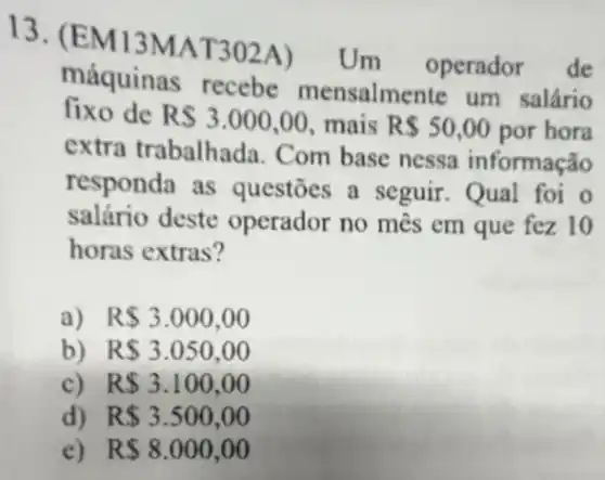 13 (EM13MAT302A)Um operador de
fixo de RS3.000,00 mais R 50,00 por hora
máquinas recebe mensalmente um salário
extra trabalhada Com base nessa informação
responda as questōes a seguir . Qual foi o
salário deste operador no mês em que fez 10
horas extras?
a) R 3.000,00
b) R 3.050,00
c) R 3.100,00
d) R 3.500,00
e) R 8.000,00