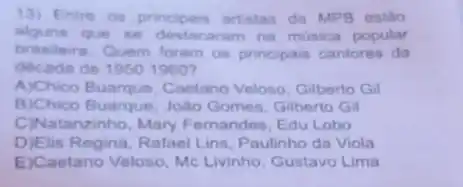 13) Entre os principais artistas da MPB estão
alguns que se destacaram na musica popular
brasileira. Quem foram os principais cantores da
decada de 19501960
A)Chico Buarque, Caetano Veloso, Gilberto Gil
B)Chico Buarque, João Gomes, Gilberto Gil
C)Natanzinho, Mary Femandes, Edu Lobo
D)Elis Regina, Rafael Lins Paulinho da Viola
E)Caetano Veloso, Mc Livinho, Gustavo Lima