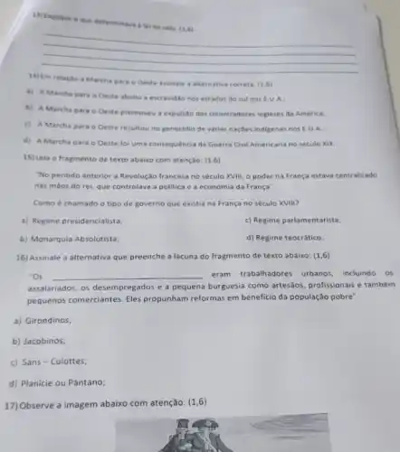 13) Explique o que determinave a lei do selo.
(1,6)
14) Em relação a Marcha para o Oeste assinale a alternativa correta.
(1,6)
a) A Marcha para - Oeste aboliu a escravidão nos estados do sul dos
E.U.A.
b) A Marcha para O Oeste promoveu a expulsio dos colonizadores ingleses da América;
c) A Marcha para o Oeste resultou no genocidio de várias naçbes indigenas nos E.U.A.;
d) A Marcha para o Oeste foi uma consequência da Guerra Civil Americana no século XIX;
15) Lela o fragmento de texto abaixo com atenção: (1,6)
"No periodo anterior a Revolução francesa no século XVIII, o poder na França estava centralizado
nas maos do rei que controlava a politica e a economia da França".
Como é chamado o tipo de governo que existia na França no século XVIII?
a) Regime presidencialista;
c) Regime parlamentarista:
b) Monarquia Absolutista;
d) Regime teocrático;
16) Assinale a alternativa que preenche a lacuna do fragmento de texto abaixo: (1,6)
"Os __ eram trabalhadores urbanos incluindo os
assalariados, os desempregado:e a pequena burguesia como artesãos, profissionais e também
pequenos comerciantes. Eles propunham reformas em beneficio da população pobre".
a) Girondinos;
b) Jacobinos;
c) Sans-Culottes;
d) Planicie ou Pântano;
17) Observe a imagem abaixo com atenção:
(1,6)