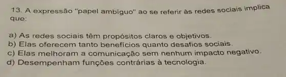 13. A expressão "papel ambíguo 'ao se referir às redes sociais implica
que:
a) As redes sociais têm propósitos claros e objetivos.
b) Elas oferecem tanto benefícios quanto desafios sociais.
c) Elas melhoram a comunicaç io sem nenhum impacto negativo.
d)Desempenham funçōes contrárias à tecnologia.