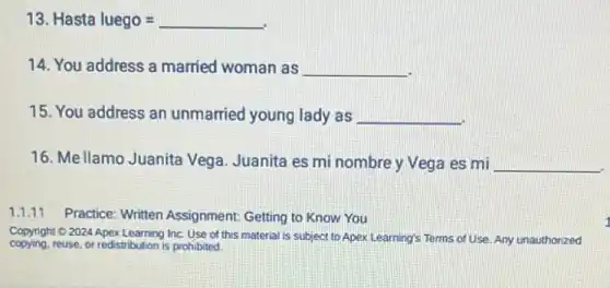 13 Hasta luego=
14. You address a married woman as __
15. You address an unmarried young lady as __
16. Mellamo Juanita Vega. Juanita es mi nombre y Vega es mi __
1.1.11 Practice: Written Assignment Getting to Know You
Copying reuse, of teastribution Inc. Use of this material is subject to Apex Learning's Terms of Use. Any unauthorized copying.reuse, or redistribution is prohibited.