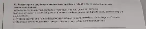 13. Identifique a opeao que mother exemplifies a relapho entre sedenterismo .
doengas oronloas:
a) Sadentariamo duma condição Intevernival que nào pode sertratada.
b) O sedentariamo contribul para o aumento de doengan como hiportensão, diabetes tipo 2
obesidade.
c) Praticar atividaden filicas leven ocasionalmento elimina o risco de doencas crônic in.
d) Doencan cronican nao tôm relação direta com o estilo de vida sedentário.