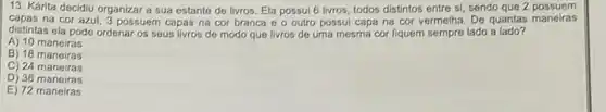 13. Kárita decidiu organizar a sua estante de livros. Ela possul 6 livros, todos distintos entre si, sendo que 2 possuem
capas na cor azul, 3 possuem capas na cor branca e o outro possui capa na cor vermelha. De quantas maneiras
distintas ela pode ordenar os seus livros de modo que livros de uma mesma cor fiquem sempre lado a lado?
A) 10 maneiras
B) 18 maneiras
C) 24 maneiras
D) 30 maneiras
E) 72 maneiras