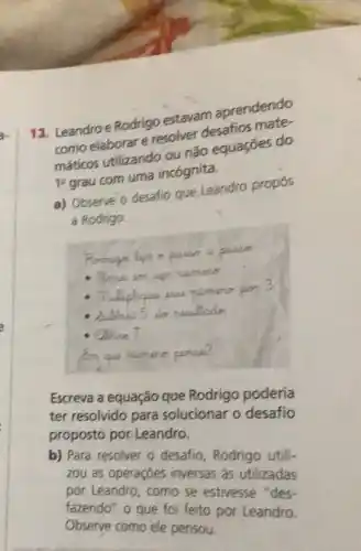 13. Leandroe Rodrigo estavam aprendendo
como elaborare resolver desafios mate-
máticos utilizando ou não equaçōes do
1^2 grau com uma incógnita.
a) Observe o desafio que Leandro propos
a Rodrigo.
c
numero pon 3
dubtnar 5
do nowllado
ablue 7
Escreva a equação que Rodrigo poderia
ter resolvido para solucionar o desafio
proposto por.Leandro.
b) Para resolver o desafio, Rodrigo utili-
zou as operaçōes inversas as utilizadas
por Leandro, como se estivesse "des-
fazendo" o que for feito por Leandro.
Observe como ele pensou.