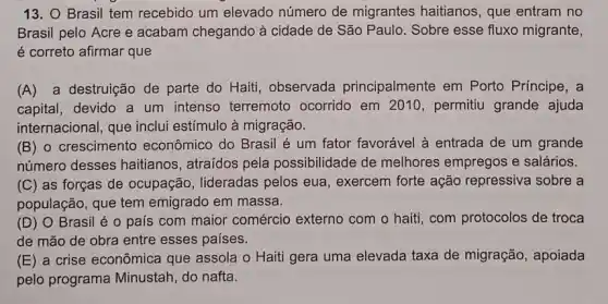 13. O Brasil tem recebido um elevado número de migrantes haitianos, que entram no
Brasil pelo Acre e acabam chegando à cidade de São Paulo . Sobre esse fluxo migrante,
é correto afirmar que
(A) a destruição de parte do Haiti , observada principalmente em Porto Principe, a
capital, devido a um intenso terremoto ocorrido em 2010 , permitiu grande ajuda
internacional, que inclui estímulo à migração.
(B) 0 crescimento econômico do Brasil é um fator favorável à entrada de um grande
número desses haitianos , atraidos pela possibilidade de melhores empregos e salários.
(C) as forças de ocupação , lideradas pelos eua , exercem forte ação repressiva sobre a
população, que tem emigrado em massa.
(D) 0 Brasil é o país com maior comércio externo com o haiti com protocolos de troca
de mão de obra entre esses países.
(E) a crise econômica que assola o Haiti gera uma elevada taxa de migração, apoiada
pelo programa Minustah do nafta.