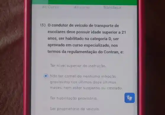 13) O condutor de veículo de transporte de
escolares deve possuir idade superior a 21
anos, ser habilitado na categoria D, ser
aprovado em curso especializado, nos
termos da regulamentação do Contran, e:
Ter nivel superior de instrução.
C Não ter cometido nenhuma infração
gravissima nos úllimos doze últimos
meses, nem estar suspenso ou cassado.
Ter habilitação provisória.
Ser proprietário de veiculo.