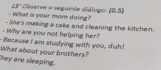 13 Observe o seguinte diálogo : (0.5)
- What is your mom doing?
- She's making a cake and cleaning the kitchen.
- Why are you not helping her?
- Because I am studying with you.duh!
What about your brothers?
hey are sleeping.