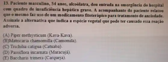 13. Paciente masculino , 54 anos , alcoolatra , deu entrada ma emergência do hospital
com quadro de insuficiência hepática grave. A acompanhante do paciente relatou
que o mesmo faz uso de um medicamento fitoterápico para tratamento de ansiedade.
Assinale a alternativa que indica a especie vegetal que pode ter causado essa reação
adversa.
(A) Piper methysticum (Kava-Kava)
(B)Matricaria chamomilla (Camomila)
(C) Trichilia catigua (Catuaba)
(D) Passiflora incarnata (Maracujá)
(E) Baccharis trimera (Carqueja)