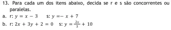 13. Para cada um dos itens abaixo , decida se r e s são concorrentes ou
paralelas.
a r:y=x-3 s: y=-x+7
b r:2x+3y+2=0 s: y=(2x)/(3)+10