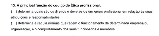 13. A principal função do código de Ética profissional:
() determina quais são os direitos e deveres de um grupo profissiona l em relação às suas
atribuições e responsabilidades
() determina e regula normas que regem o funcionamento de determinada empresa ou
organização, e o comportamento dos seus funcionários e membros