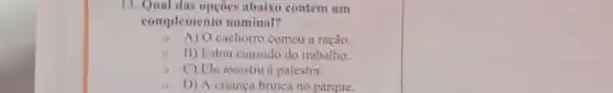 13. Qual das opçōes abaixo contém um
complemento nominal?
- A) O cachorro comeu a ração.
B) Estou cansado do trabalho.
C) Ele assistiu à palestra.
D) A crianca brinca no parque.