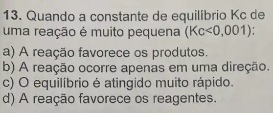 13. Quando a constante de equilíbrio Kc de
uma rea cão é muito pequ ena (Kclt 0,001)
a) A r eacã o favorece os produtos.
b) A re acão ocorre apena s em uma direcao.
c) 0 e quilibrio é atingido muito rápido.
d) A reac áo fay orece os reag entes.