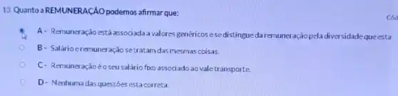 13. Quanto a REMUNERAção podemos afirmar que:
A- Remuneração está associada a valores genéricos esedistingueda remuneração pela diversidade queesta
B- Salário eremuneração setratam dasmesmas coisas.
C- Remuneraçãoéo seu salário fixo associado ao vale transporte.
D- Nenhuma das questōes esta correta.
cod