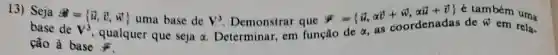 13) Seja
overrightarrow (a)= overrightarrow (u),overrightarrow (v),overrightarrow (w)) uma base de
alpha 
V^3
Determinar, em função de alpha  as coordenadas de W em rela. base de V^3
qualquer que seja
Demonstrar que
overrightarrow (y)= overrightarrow (u),alpha overrightarrow (v)+overrightarrow (w),alpha overrightarrow (u)+overrightarrow (v)) é também uma
ção à base ji